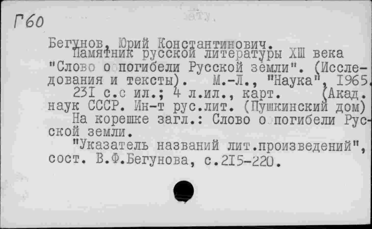 ﻿Бегунов, Юрий Константинович. „пт памятник русской литературы аШ века •'Слово о погибели Русской земли". (Исследования и тексты). М.-Л.» ’’Наука". 1965 231 с.с ил.; 4 л.ил., карт. (Акад, наук СССР. Ин-т рус.лит. (Пушкинский дом)
На корешке загл.: Слово о погибели Рус ской земли.
"Указатель названий лит.произведений", сост. В.Ф.Бегунова, с.215-220.